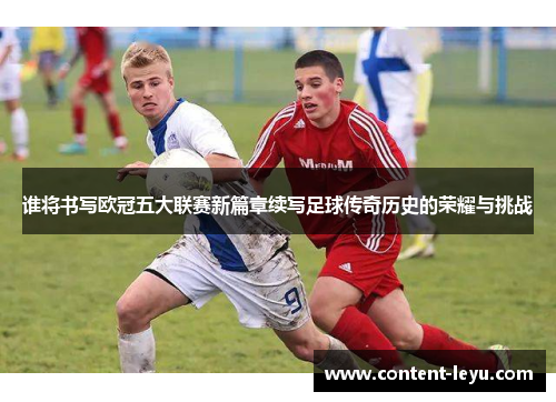 谁将书写欧冠五大联赛新篇章续写足球传奇历史的荣耀与挑战 谁将书写欧冠五大联赛新篇章续写足球传奇历史的荣耀与挑战