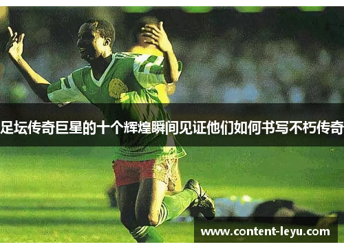 足坛传奇巨星的十个辉煌瞬间见证他们如何书写不朽传奇 足坛传奇巨星的十个辉煌瞬间见证他们如何书写不朽传奇